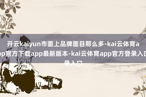 开云kaiyun市面上品牌面目那么多-kai云体育app官方下载app最新版本-kai云体育app官方登录入口