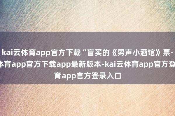 kai云体育app官方下载“盲买的《男声小酒馆》票-kai云体育app官方下载app最新版本-kai云体育app官方登录入口