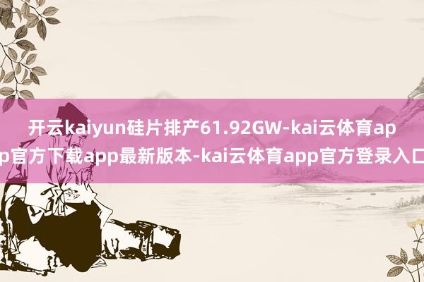 开云kaiyun硅片排产61.92GW-kai云体育app官方下载app最新版本-kai云体育app官方登录入口