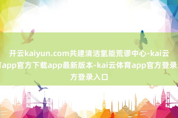 开云kaiyun.com共建清洁氢能荒谬中心-kai云体育app官方下载app最新版本-kai云体育app官方登录入口