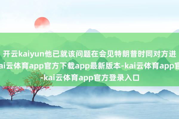 开云kaiyun他已就该问题在会见特朗普时同对方进行了商榷-kai云体育app官方下载app最新版本-kai云体育app官方登录入口
