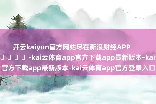 开云kaiyun官方网站尽在新浪财经APP            													-kai云体育app官方下载app最新版本-kai云体育app官方登录入口