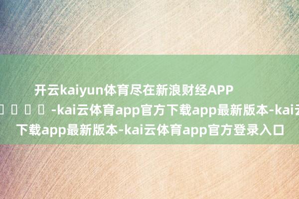 开云kaiyun体育尽在新浪财经APP            													-kai云体育app官方下载app最新版本-kai云体育app官方登录入口