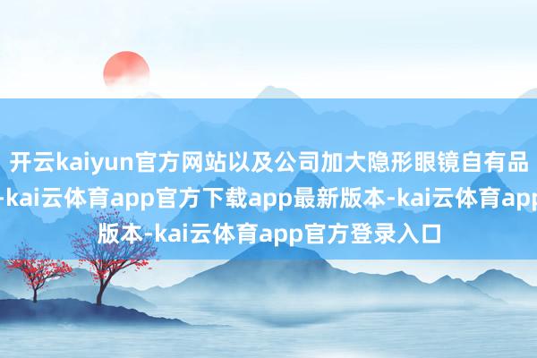 开云kaiyun官方网站以及公司加大隐形眼镜自有品牌合手行所致-kai云体育app官方下载app最新版本-kai云体育app官方登录入口