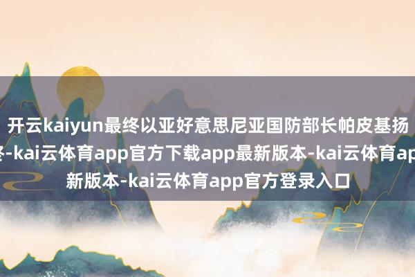 开云kaiyun最终以亚好意思尼亚国防部长帕皮基扬的公开导谣告终-kai云体育app官方下载app最新版本-kai云体育app官方登录入口