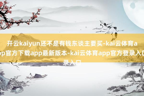 开云kaiyun还不是有钱东谈主要买-kai云体育app官方下载app最新版本-kai云体育app官方登录入口