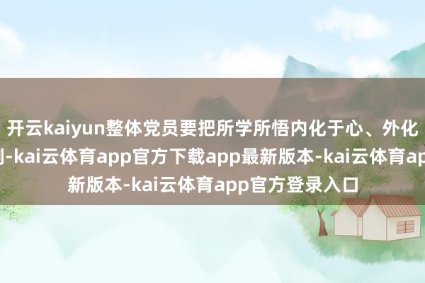 开云kaiyun整体党员要把所学所悟内化于心、外化于行、固化于制-kai云体育app官方下载app最新版本-kai云体育app官方登录入口