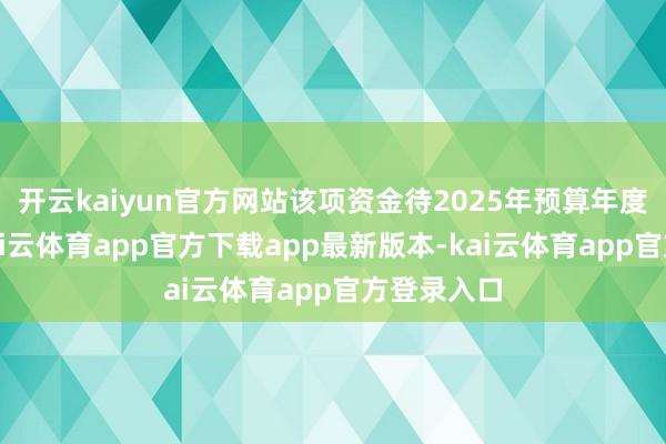 开云kaiyun官方网站该项资金待2025年预算年度运行后-kai云体育app官方下载app最新版本-kai云体育app官方登录入口