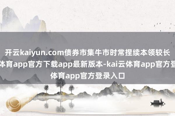 开云kaiyun.com债券市集牛市时常捏续本领较长-kai云体育app官方下载app最新版本-kai云体育app官方登录入口