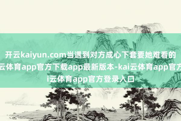 开云kaiyun.com当遇到对方成心下套要她难看的时候-kai云体育app官方下载app最新版本-kai云体育app官方登录入口
