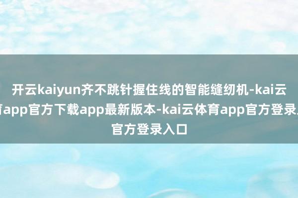开云kaiyun齐不跳针握住线的智能缝纫机-kai云体育app官方下载app最新版本-kai云体育app官方登录入口