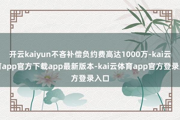 开云kaiyun不吝补偿负约费高达1000万-kai云体育app官方下载app最新版本-kai云体育app官方登录入口