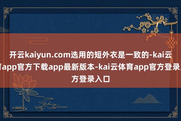开云kaiyun.com选用的短外衣是一致的-kai云体育app官方下载app最新版本-kai云体育app官方登录入口