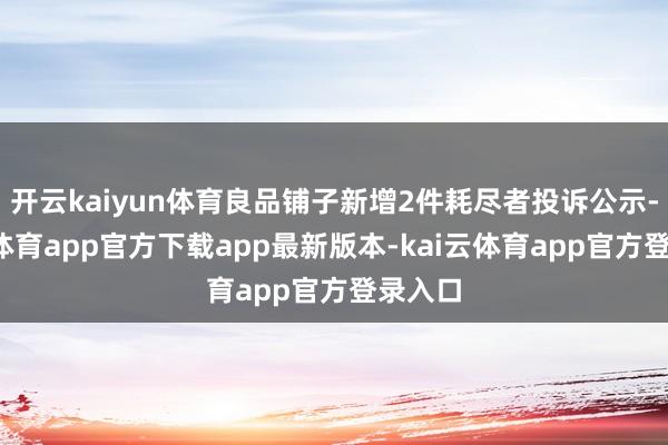 开云kaiyun体育良品铺子新增2件耗尽者投诉公示-kai云体育app官方下载app最新版本-kai云体育app官方登录入口