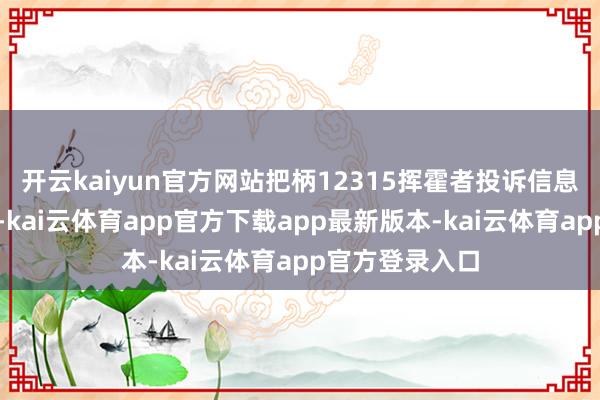 开云kaiyun官方网站把柄12315挥霍者投诉信息公示平台数据-kai云体育app官方下载app最新版本-kai云体育app官方登录入口