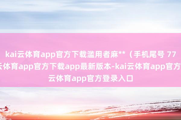 kai云体育app官方下载滥用者麻**（手机尾号 7768-kai云体育app官方下载app最新版本-kai云体育app官方登录入口