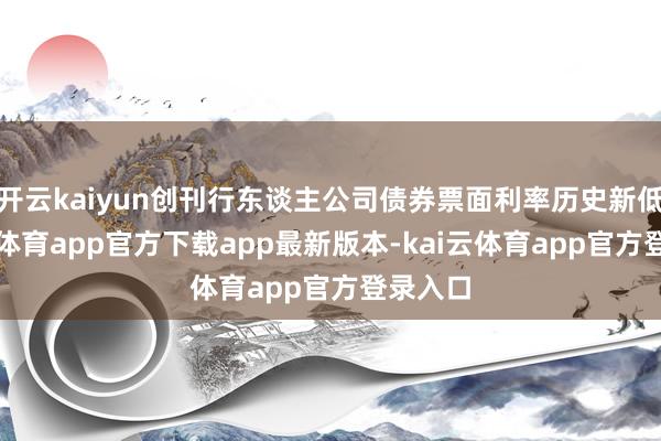 开云kaiyun创刊行东谈主公司债券票面利率历史新低-kai云体育app官方下载app最新版本-kai云体育app官方登录入口