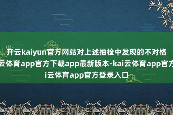 开云kaiyun官方网站　　对上述抽检中发现的不对格居品-kai云体育app官方下载app最新版本-kai云体育app官方登录入口