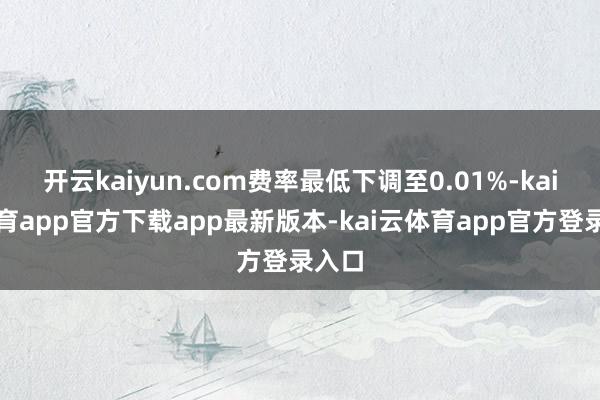 开云kaiyun.com费率最低下调至0.01%-kai云体育app官方下载app最新版本-kai云体育app官方登录入口