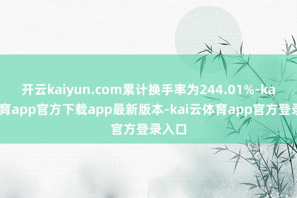 开云kaiyun.com累计换手率为244.01%-kai云体育app官方下载app最新版本-kai云体育app官方登录入口