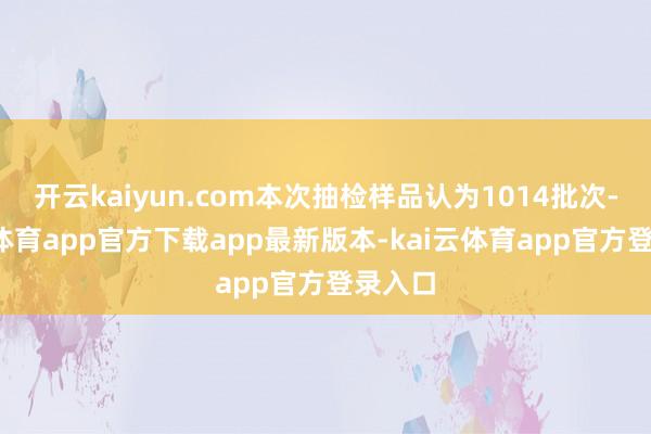 开云kaiyun.com本次抽检样品认为1014批次-kai云体育app官方下载app最新版本-kai云体育app官方登录入口