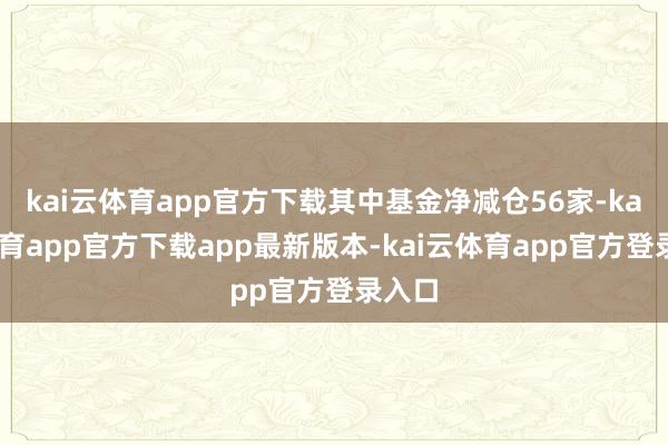 kai云体育app官方下载其中基金净减仓56家-kai云体育app官方下载app最新版本-kai云体育app官方登录入口