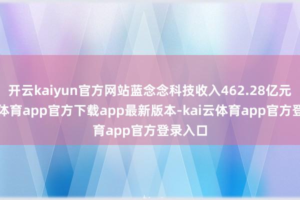 开云kaiyun官方网站蓝念念科技收入462.28亿元-kai云体育app官方下载app最新版本-kai云体育app官方登录入口