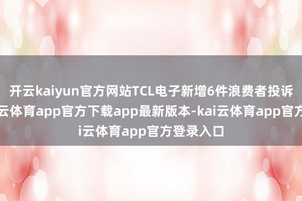 开云kaiyun官方网站TCL电子新增6件浪费者投诉公示-kai云体育app官方下载app最新版本-kai云体育app官方登录入口