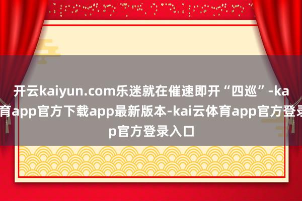 开云kaiyun.com乐迷就在催速即开“四巡”-kai云体育app官方下载app最新版本-kai云体育app官方登录入口