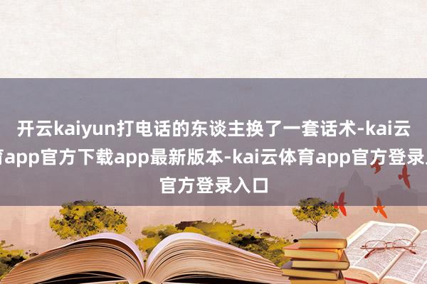 开云kaiyun打电话的东谈主换了一套话术-kai云体育app官方下载app最新版本-kai云体育app官方登录入口