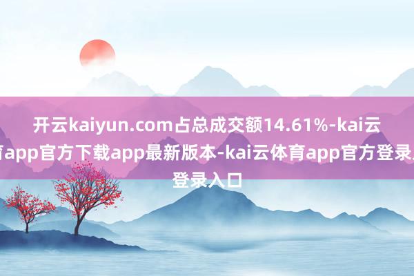 开云kaiyun.com占总成交额14.61%-kai云体育app官方下载app最新版本-kai云体育app官方登录入口