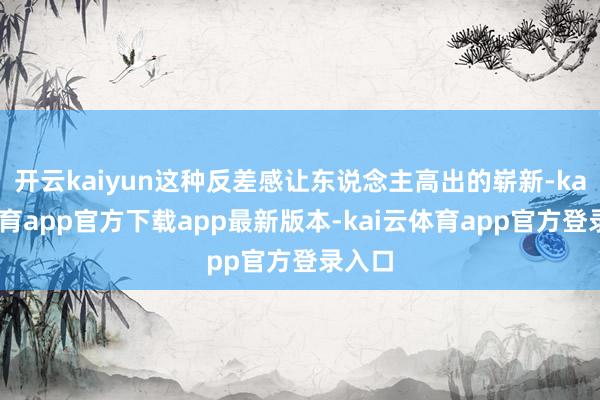 开云kaiyun这种反差感让东说念主高出的崭新-kai云体育app官方下载app最新版本-kai云体育app官方登录入口