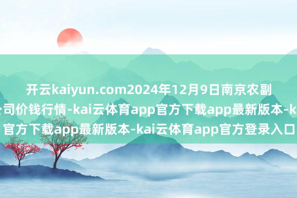 开云kaiyun.com2024年12月9日南京农副居品物发配送中心有限公司价钱行情-kai云体育app官方下载app最新版本-kai云体育app官方登录入口