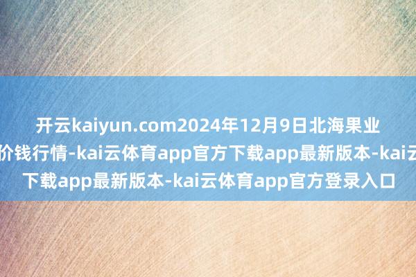 开云kaiyun.com2024年12月9日北海果业砀山惠丰阛阓有限公司价钱行情-kai云体育app官方下载app最新版本-kai云体育app官方登录入口