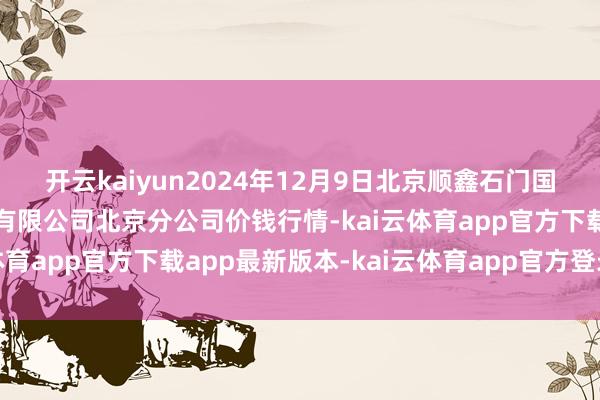 开云kaiyun2024年12月9日北京顺鑫石门国外农居品批发商场集团有限公司北京分公司价钱行情-kai云体育app官方下载app最新版本-kai云体育app官方登录入口