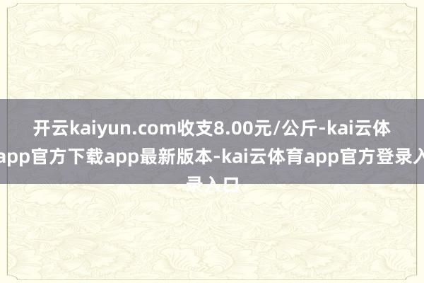 开云kaiyun.com收支8.00元/公斤-kai云体育app官方下载app最新版本-kai云体育app官方登录入口