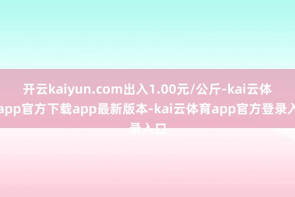 开云kaiyun.com出入1.00元/公斤-kai云体育app官方下载app最新版本-kai云体育app官方登录入口