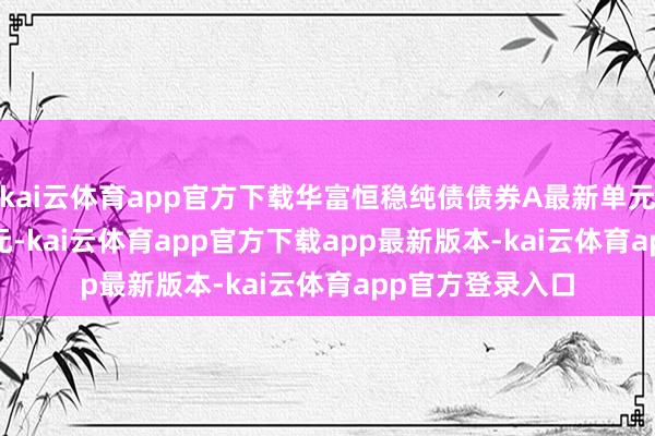 kai云体育app官方下载华富恒稳纯债债券A最新单元净值为1.1112元-kai云体育app官方下载app最新版本-kai云体育app官方登录入口