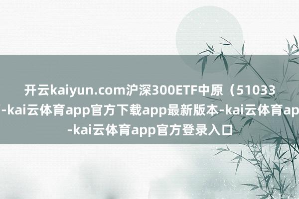 开云kaiyun.com沪深300ETF中原（510330）重仓股方面-kai云体育app官方下载app最新版本-kai云体育app官方登录入口