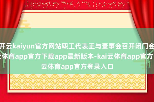 开云kaiyun官方网站职工代表正与董事会召开闭门会议-kai云体育app官方下载app最新版本-kai云体育app官方登录入口