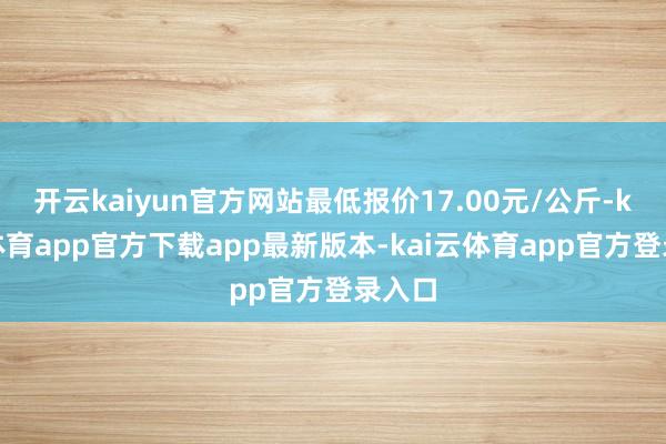 开云kaiyun官方网站最低报价17.00元/公斤-kai云体育app官方下载app最新版本-kai云体育app官方登录入口