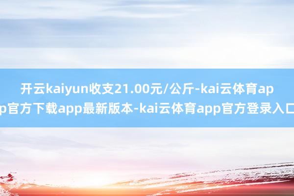 开云kaiyun收支21.00元/公斤-kai云体育app官方下载app最新版本-kai云体育app官方登录入口