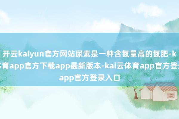 开云kaiyun官方网站尿素是一种含氮量高的氮肥-kai云体育app官方下载app最新版本-kai云体育app官方登录入口