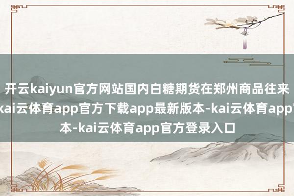 开云kaiyun官方网站国内白糖期货在郑州商品往来所上市往来-kai云体育app官方下载app最新版本-kai云体育app官方登录入口
