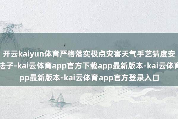 开云kaiyun体育严格落实极点灾害天气手艺猜度安全防患和济急惩处法子-kai云体育app官方下载app最新版本-kai云体育app官方登录入口