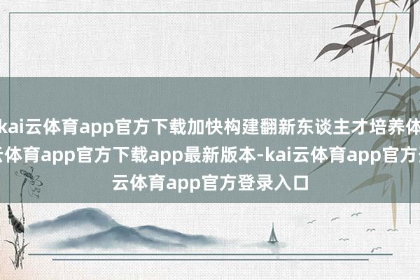 kai云体育app官方下载加快构建翻新东谈主才培养体系-kai云体育app官方下载app最新版本-kai云体育app官方登录入口