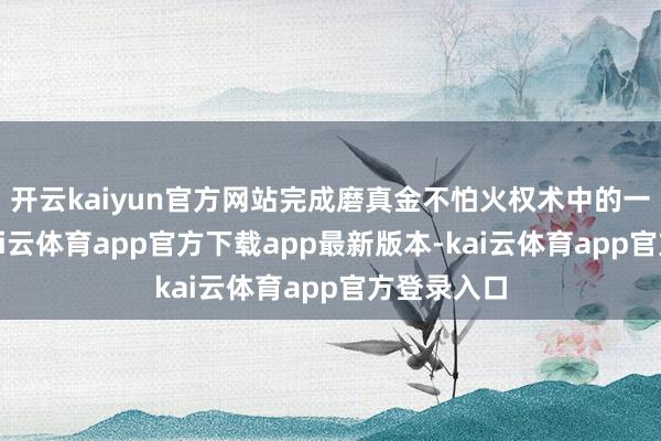 开云kaiyun官方网站完成磨真金不怕火权术中的一起履行-kai云体育app官方下载app最新版本-kai云体育app官方登录入口