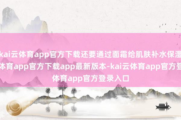 kai云体育app官方下载还要通过面霜给肌肤补水保湿-kai云体育app官方下载app最新版本-kai云体育app官方登录入口