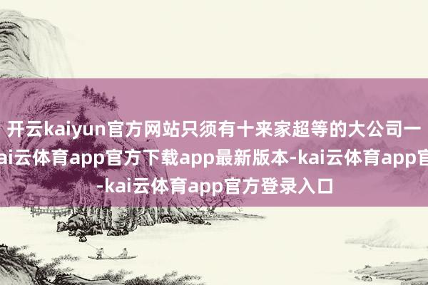 开云kaiyun官方网站只须有十来家超等的大公司一直在成长-kai云体育app官方下载app最新版本-kai云体育app官方登录入口