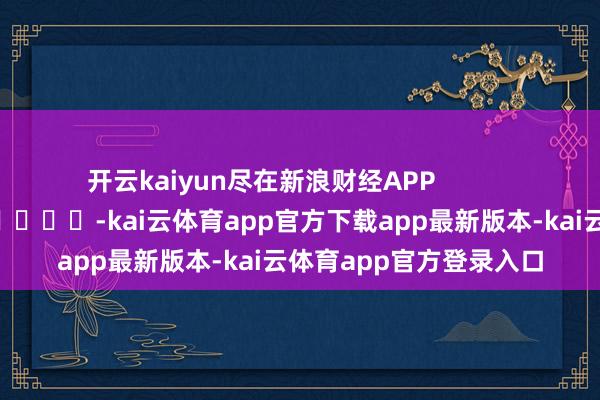 开云kaiyun尽在新浪财经APP            													-kai云体育app官方下载app最新版本-kai云体育app官方登录入口